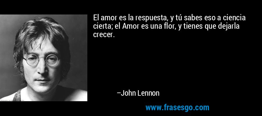 El amor es la respuesta, y tú sabes eso a ciencia cierta; el Amor es una flor, y tienes que dejarla crecer. – John Lennon