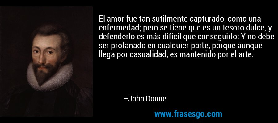 El amor fue tan sutilmente capturado, como una enfermedad; pero se tiene que es un tesoro dulce, y defenderlo es más difícil que conseguirlo: Y no debe ser profanado en cualquier parte, porque aunque llega por casualidad, es mantenido por el arte. – John Donne