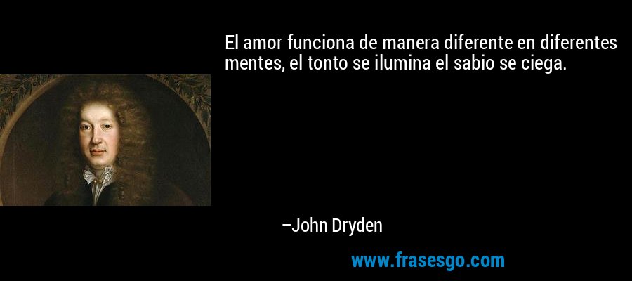 El amor funciona de manera diferente en diferentes mentes, el tonto se ilumina el sabio se ciega. – John Dryden