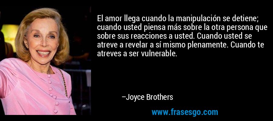 El amor llega cuando la manipulación se detiene; cuando usted piensa más sobre la otra persona que sobre sus reacciones a usted. Cuando usted se atreve a revelar a sí mismo plenamente. Cuando te atreves a ser vulnerable. – Joyce Brothers