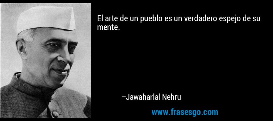 El arte de un pueblo es un verdadero espejo de su mente. – Jawaharlal Nehru