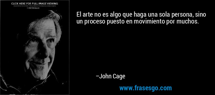 El arte no es algo que haga una sola persona, sino un proceso puesto en movimiento por muchos. – John Cage