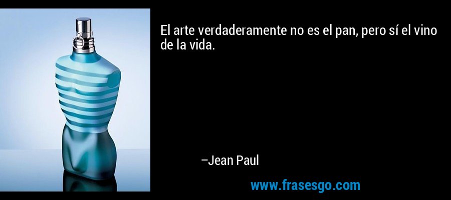 El arte verdaderamente no es el pan, pero sí el vino de la vida. – Jean Paul