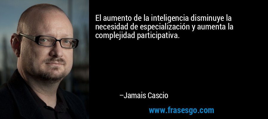 El aumento de la inteligencia disminuye la necesidad de especialización y aumenta la complejidad participativa. – Jamais Cascio