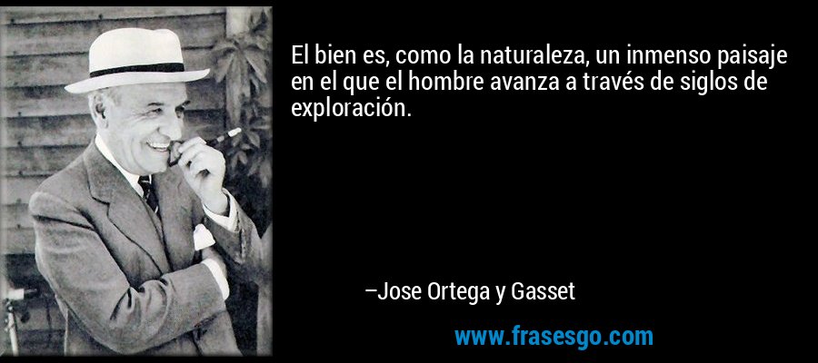 El bien es, como la naturaleza, un inmenso paisaje en el que el hombre avanza a través de siglos de exploración. – Jose Ortega y Gasset