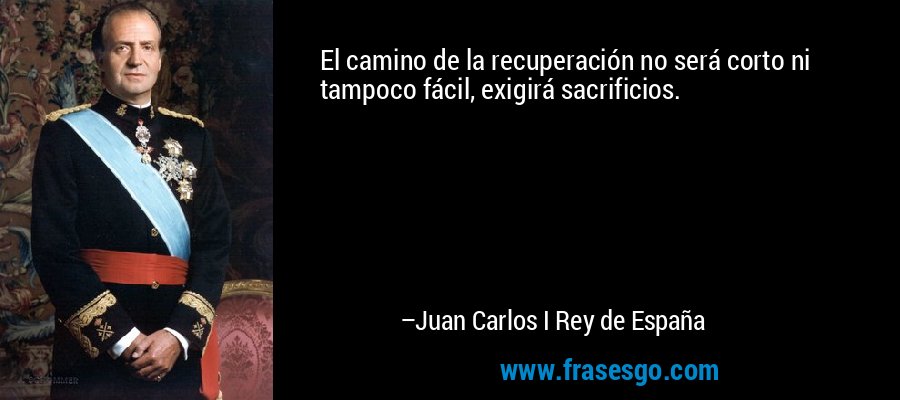 El camino de la recuperación no será corto ni tampoco fácil, exigirá sacrificios. – Juan Carlos I Rey de España