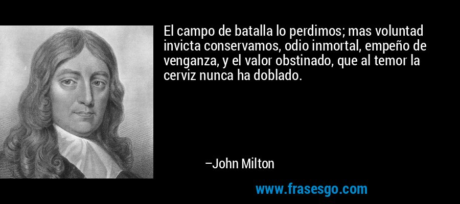 El campo de batalla lo perdimos; mas voluntad invicta conservamos, odio inmortal, empeño de venganza, y el valor obstinado, que al temor la cerviz nunca ha doblado. – John Milton