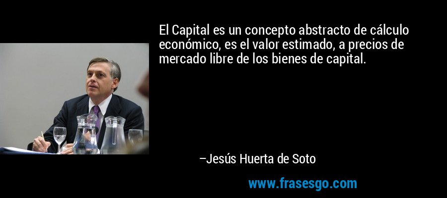 El Capital es un concepto abstracto de cálculo económico, es el valor estimado, a precios de mercado libre de los bienes de capital. – Jesús Huerta de Soto