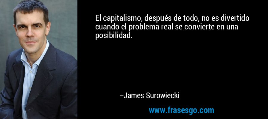 El capitalismo, después de todo, no es divertido cuando el problema real se convierte en una posibilidad. – James Surowiecki