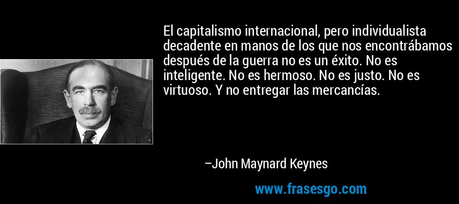 El capitalismo internacional, pero individualista decadente en manos de los que nos encontrábamos después de la guerra no es un éxito. No es inteligente. No es hermoso. No es justo. No es virtuoso. Y no entregar las mercancías. – John Maynard Keynes