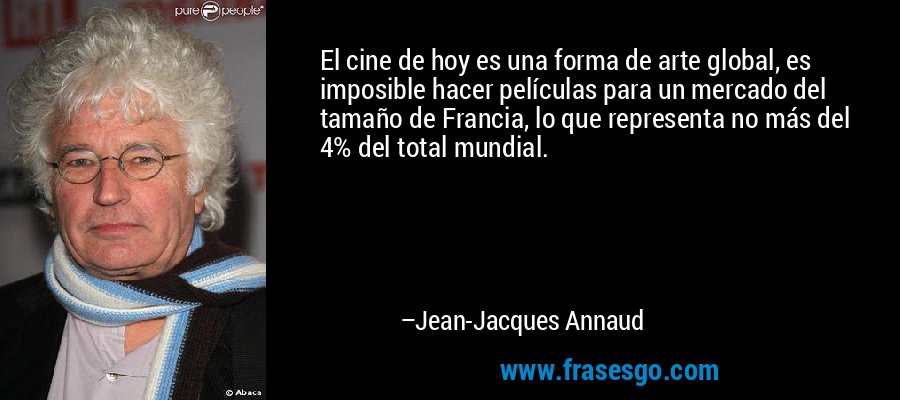 El cine de hoy es una forma de arte global, es imposible hacer películas para un mercado del tamaño de Francia, lo que representa no más del 4% del total mundial. – Jean-Jacques Annaud