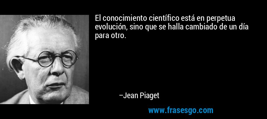 El conocimiento científico está en perpetua evolución, sino que se halla cambiado de un día para otro. – Jean Piaget
