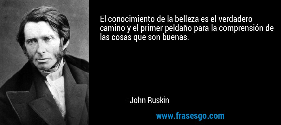 El conocimiento de la belleza es el verdadero camino y el primer peldaño para la comprensión de las cosas que son buenas. – John Ruskin