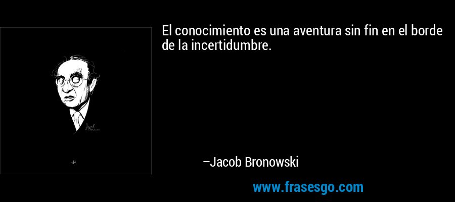 El conocimiento es una aventura sin fin en el borde de la incertidumbre. – Jacob Bronowski