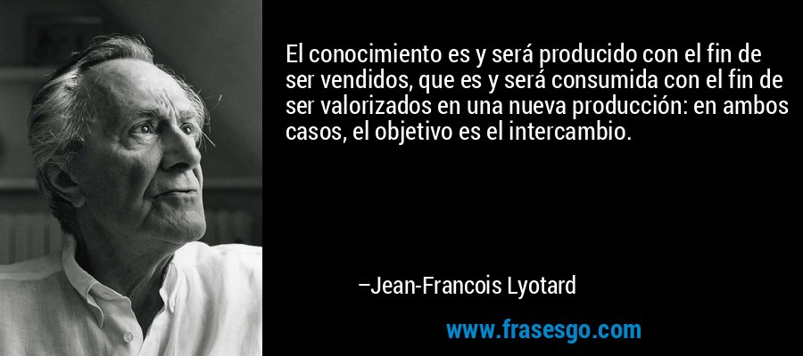El conocimiento es y será producido con el fin de ser vendidos, que es y será consumida con el fin de ser valorizados en una nueva producción: en ambos casos, el objetivo es el intercambio. – Jean-Francois Lyotard
