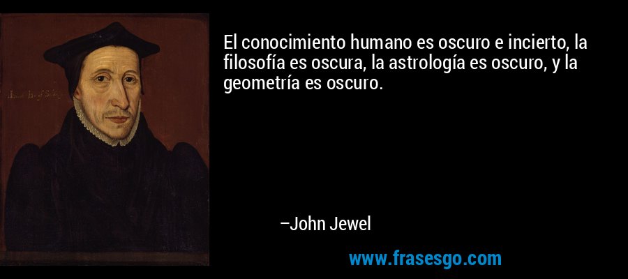 El conocimiento humano es oscuro e incierto, la filosofía es oscura, la astrología es oscuro, y la geometría es oscuro. – John Jewel