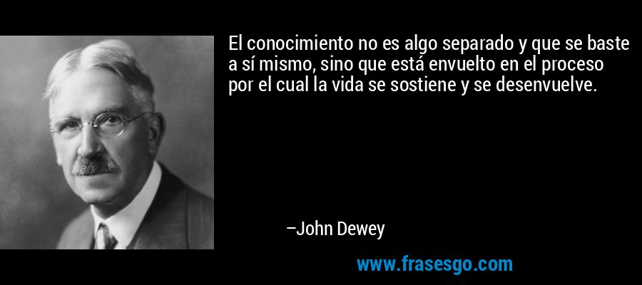 El conocimiento no es algo separado y que se baste a sí mismo, sino que está envuelto en el proceso por el cual la vida se sostiene y se desenvuelve. – John Dewey