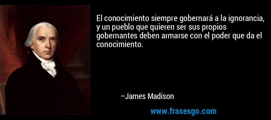 El conocimiento siempre gobernará a la ignorancia, y un pueblo que quieren ser sus propios gobernantes deben armarse con el poder que da el conocimiento. – James Madison