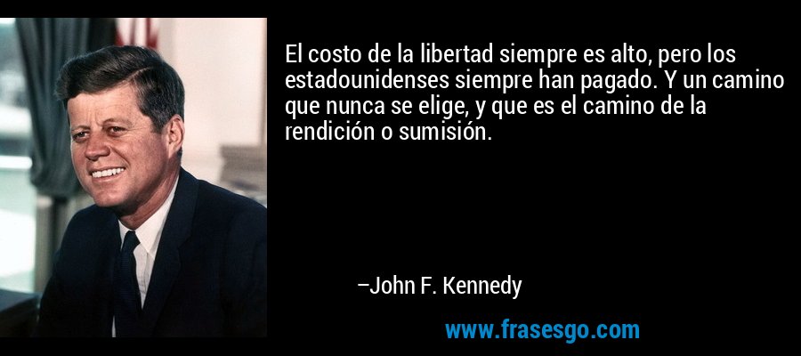 El costo de la libertad siempre es alto, pero los estadounidenses siempre han pagado. Y un camino que nunca se elige, y que es el camino de la rendición o sumisión. – John F. Kennedy