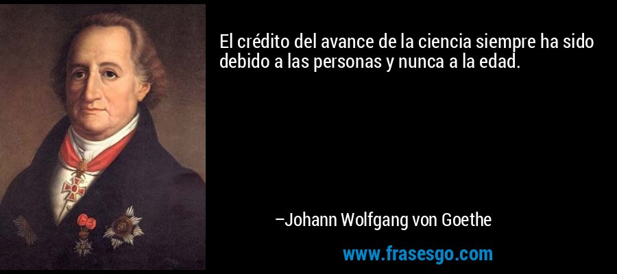 El crédito del avance de la ciencia siempre ha sido debido a las personas y nunca a la edad. – Johann Wolfgang von Goethe