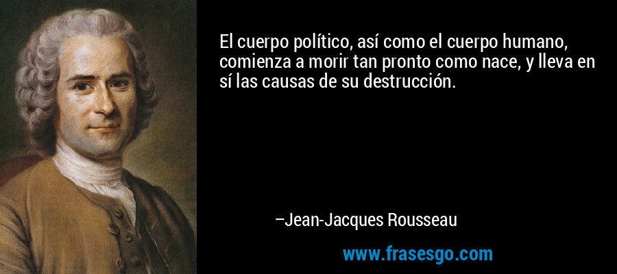 El cuerpo político, así como el cuerpo humano, comienza a morir tan pronto como nace, y lleva en sí las causas de su destrucción. – Jean-Jacques Rousseau