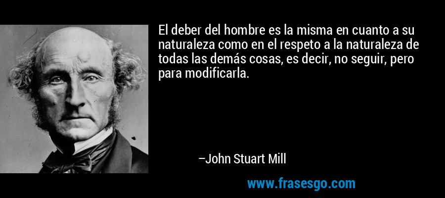 El deber del hombre es la misma en cuanto a su naturaleza como en el respeto a la naturaleza de todas las demás cosas, es decir, no seguir, pero para modificarla. – John Stuart Mill