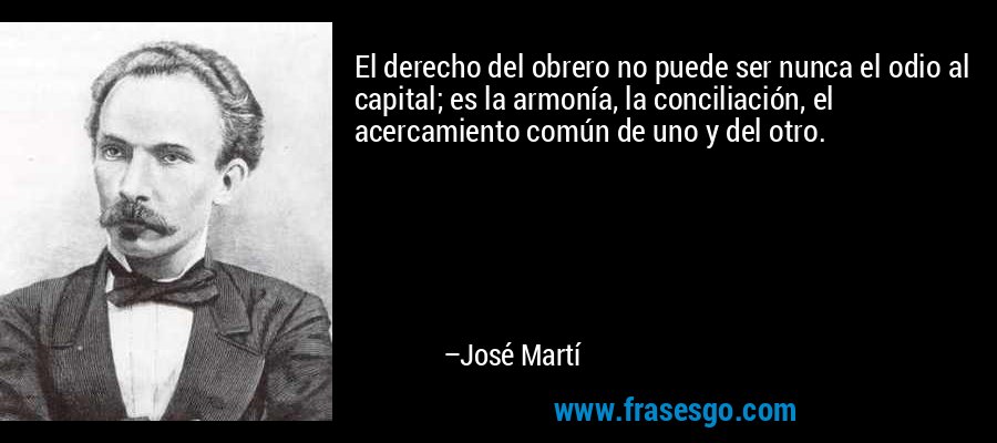 El derecho del obrero no puede ser nunca el odio al capital; es la armonía, la conciliación, el acercamiento común de uno y del otro. – José Martí