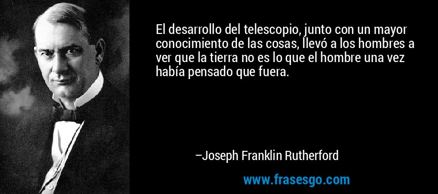 El desarrollo del telescopio, junto con un mayor conocimiento de las cosas, llevó a los hombres a ver que la tierra no es lo que el hombre una vez había pensado que fuera. – Joseph Franklin Rutherford