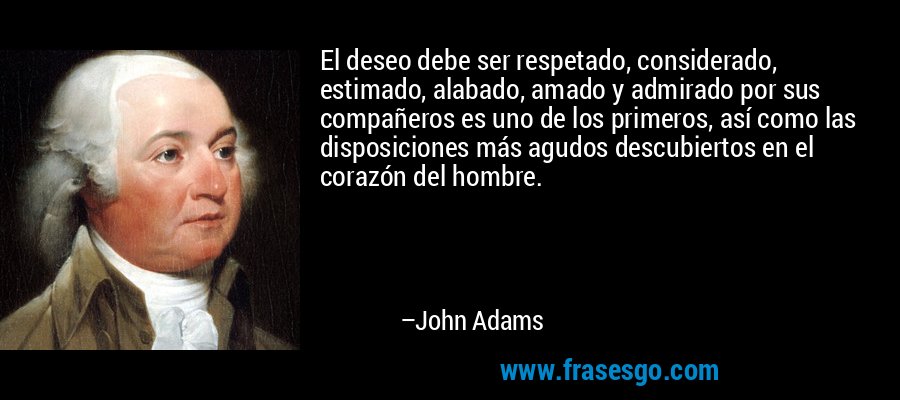 El deseo debe ser respetado, considerado, estimado, alabado, amado y admirado por sus compañeros es uno de los primeros, así como las disposiciones más agudos descubiertos en el corazón del hombre. – John Adams