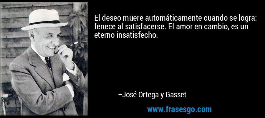 El deseo muere automáticamente cuando se logra: fenece al satisfacerse. El amor en cambio, es un eterno insatisfecho. – José Ortega y Gasset