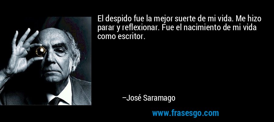 El despido fue la mejor suerte de mi vida. Me hizo parar y reflexionar. Fue el nacimiento de mi vida como escritor. – José Saramago