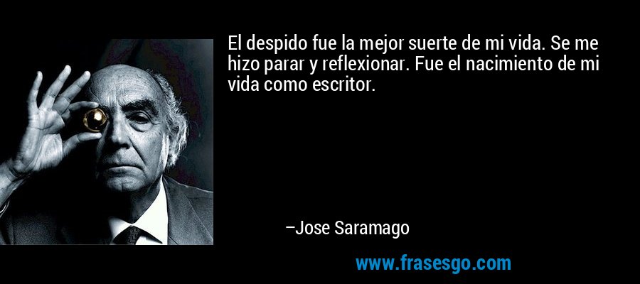 El despido fue la mejor suerte de mi vida. Se me hizo parar y reflexionar. Fue el nacimiento de mi vida como escritor. – Jose Saramago