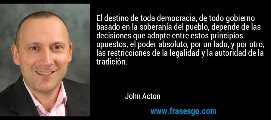 El destino de toda democracia, de todo gobierno basado en la soberanía del pueblo, depende de las decisiones que adopte entre estos principios opuestos, el poder absoluto, por un lado, y por otro, las restricciones de la legalidad y la autoridad de la tradición. – John Acton
