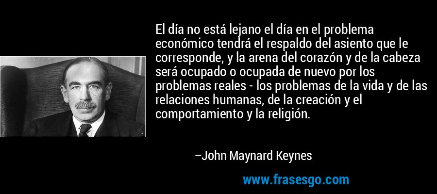 El día no está lejano el día en el problema económico tendrá el respaldo del asiento que le corresponde, y la arena del corazón y de la cabeza será ocupado o ocupada de nuevo por los problemas reales - los problemas de la vida y de las relaciones humanas, de la creación y el comportamiento y la religión. – John Maynard Keynes