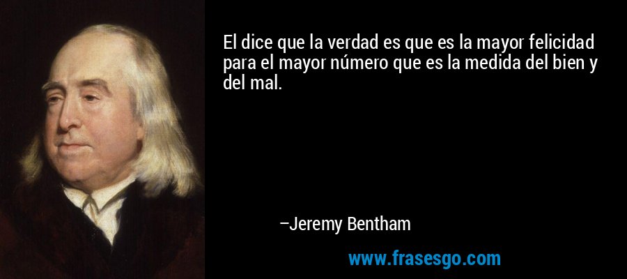 El dice que la verdad es que es la mayor felicidad para el mayor número que es la medida del bien y del mal. – Jeremy Bentham