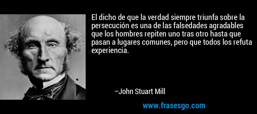 El dicho de que la verdad siempre triunfa sobre la persecución es una de las falsedades agradables que los hombres repiten uno tras otro hasta que pasan a lugares comunes, pero que todos los refuta experiencia. – John Stuart Mill