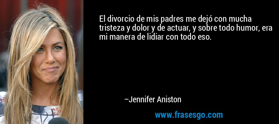 El divorcio de mis padres me dejó con mucha tristeza y dolor y de actuar, y sobre todo humor, era mi manera de lidiar con todo eso. – Jennifer Aniston