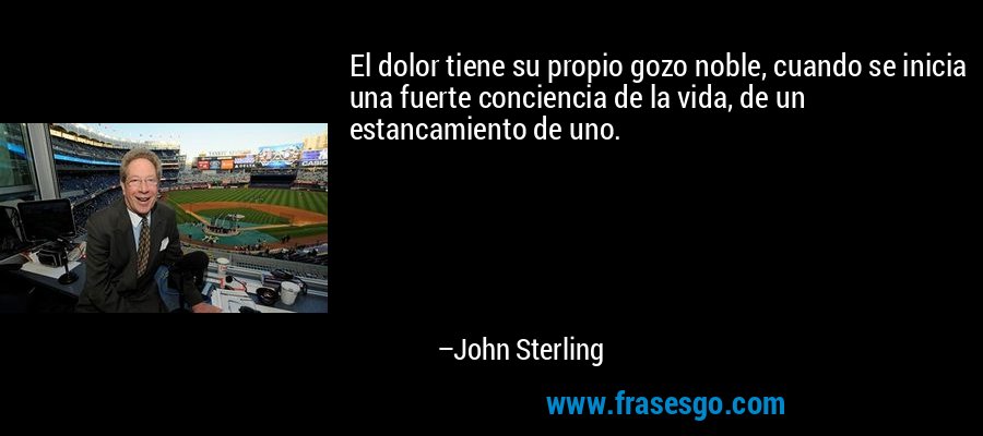 El dolor tiene su propio gozo noble, cuando se inicia una fuerte conciencia de la vida, de un estancamiento de uno. – John Sterling