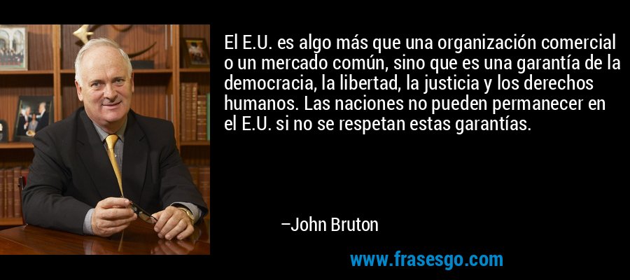 El E.U. es algo más que una organización comercial o un mercado común, sino que es una garantía de la democracia, la libertad, la justicia y los derechos humanos. Las naciones no pueden permanecer en el E.U. si no se respetan estas garantías. – John Bruton