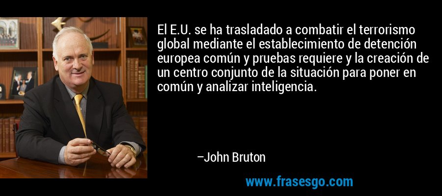 El E.U. se ha trasladado a combatir el terrorismo global mediante el establecimiento de detención europea común y pruebas requiere y la creación de un centro conjunto de la situación para poner en común y analizar inteligencia. – John Bruton