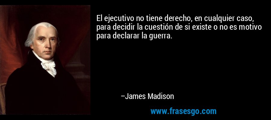 El ejecutivo no tiene derecho, en cualquier caso, para decidir la cuestión de si existe o no es motivo para declarar la guerra. – James Madison