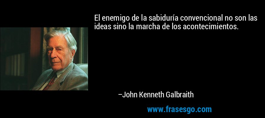 El enemigo de la sabiduría convencional no son las ideas sino la marcha de los acontecimientos. – John Kenneth Galbraith