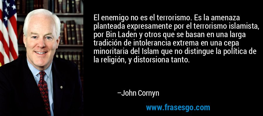 El enemigo no es el terrorismo. Es la amenaza planteada expresamente por el terrorismo islamista, por Bin Laden y otros que se basan en una larga tradición de intolerancia extrema en una cepa minoritaria del Islam que no distingue la política de la religión, y distorsiona tanto. – John Cornyn