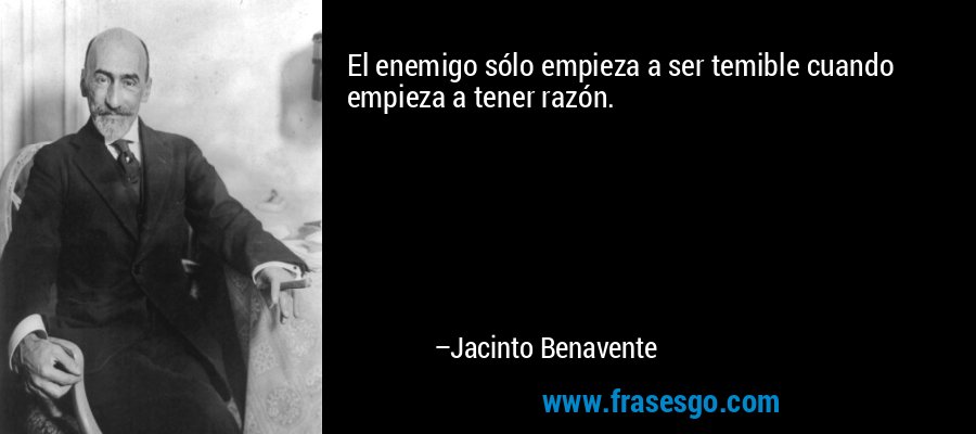 El enemigo sólo empieza a ser temible cuando empieza a tener razón. – Jacinto Benavente