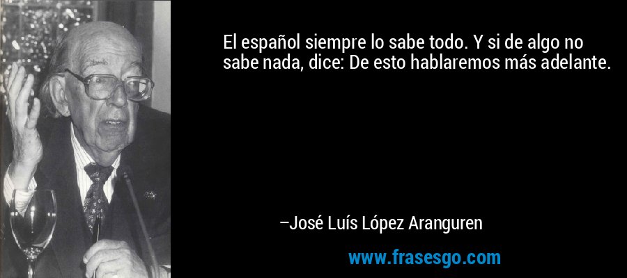 El español siempre lo sabe todo. Y si de algo no sabe nada, dice: De esto hablaremos más adelante. – José Luís López Aranguren