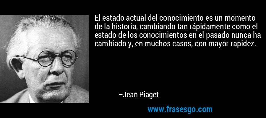 El estado actual del conocimiento es un momento de la historia, cambiando tan rápidamente como el estado de los conocimientos en el pasado nunca ha cambiado y, en muchos casos, con mayor rapidez. – Jean Piaget