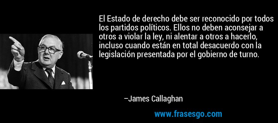 El Estado de derecho debe ser reconocido por todos los partidos políticos. Ellos no deben aconsejar a otros a violar la ley, ni alentar a otros a hacerlo, incluso cuando están en total desacuerdo con la legislación presentada por el gobierno de turno. – James Callaghan