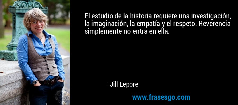 El estudio de la historia requiere una investigación, la imaginación, la empatía y el respeto. Reverencia simplemente no entra en ella. – Jill Lepore