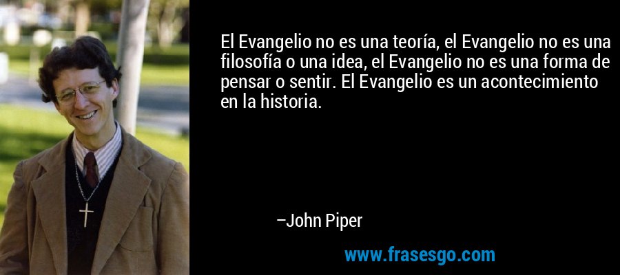 El Evangelio no es una teoría, el Evangelio no es una filosofía o una idea, el Evangelio no es una forma de pensar o sentir. El Evangelio es un acontecimiento en la historia. – John Piper