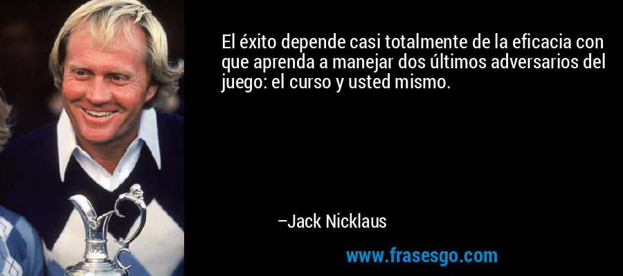 El éxito depende casi totalmente de la eficacia con que aprenda a manejar dos últimos adversarios del juego: el curso y usted mismo. – Jack Nicklaus